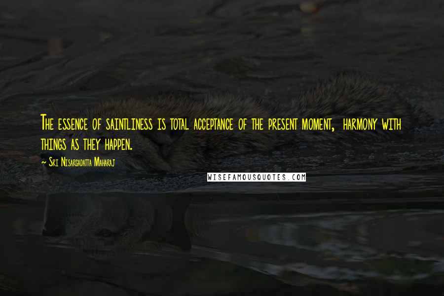 Sri Nisargadatta Maharaj Quotes: The essence of saintliness is total acceptance of the present moment,  harmony with things as they happen.