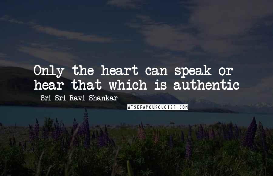 Sri Sri Ravi Shankar Quotes: Only the heart can speak or hear that which is authentic