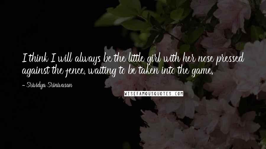 Srividya Srinivasan Quotes: I think I will always be the little girl with her nose pressed against the fence, waiting to be taken into the game.