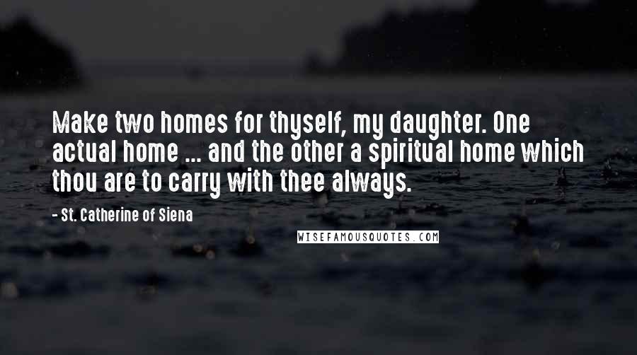 St. Catherine Of Siena Quotes: Make two homes for thyself, my daughter. One actual home ... and the other a spiritual home which thou are to carry with thee always.