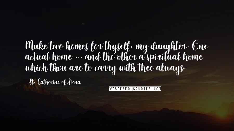 St. Catherine Of Siena Quotes: Make two homes for thyself, my daughter. One actual home ... and the other a spiritual home which thou are to carry with thee always.