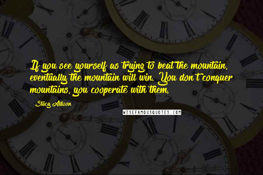 Stacy Allison Quotes: If you see yourself as trying to beat the mountain, eventually the mountain will win. You don't conquer mountains, you cooperate with them.