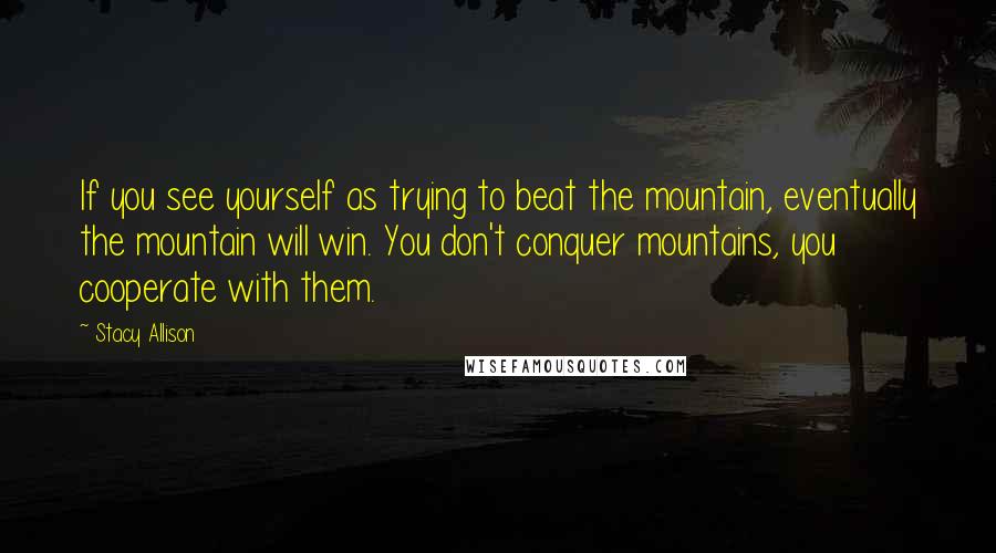 Stacy Allison Quotes: If you see yourself as trying to beat the mountain, eventually the mountain will win. You don't conquer mountains, you cooperate with them.