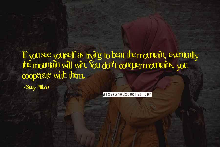 Stacy Allison Quotes: If you see yourself as trying to beat the mountain, eventually the mountain will win. You don't conquer mountains, you cooperate with them.