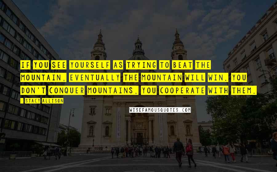 Stacy Allison Quotes: If you see yourself as trying to beat the mountain, eventually the mountain will win. You don't conquer mountains, you cooperate with them.