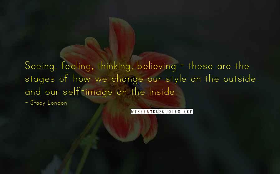 Stacy London Quotes: Seeing, feeling, thinking, believing - these are the stages of how we change our style on the outside and our self-image on the inside.