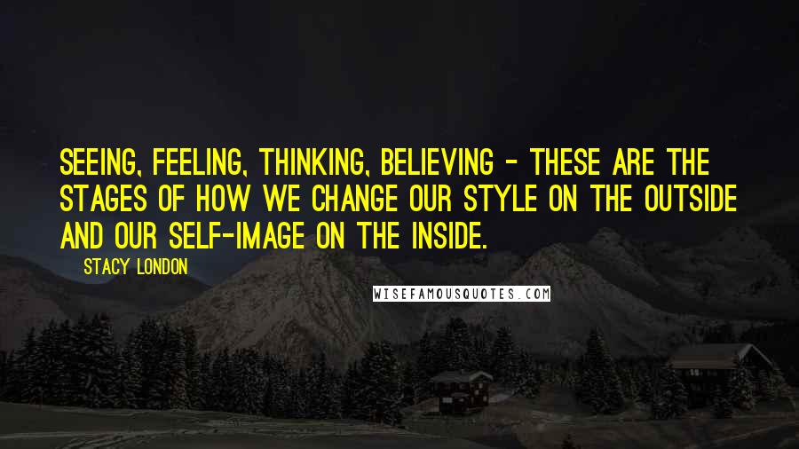 Stacy London Quotes: Seeing, feeling, thinking, believing - these are the stages of how we change our style on the outside and our self-image on the inside.