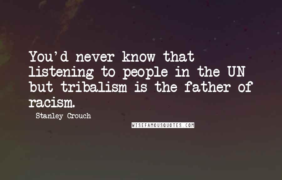 Stanley Crouch Quotes: You'd never know that listening to people in the UN but tribalism is the father of racism.