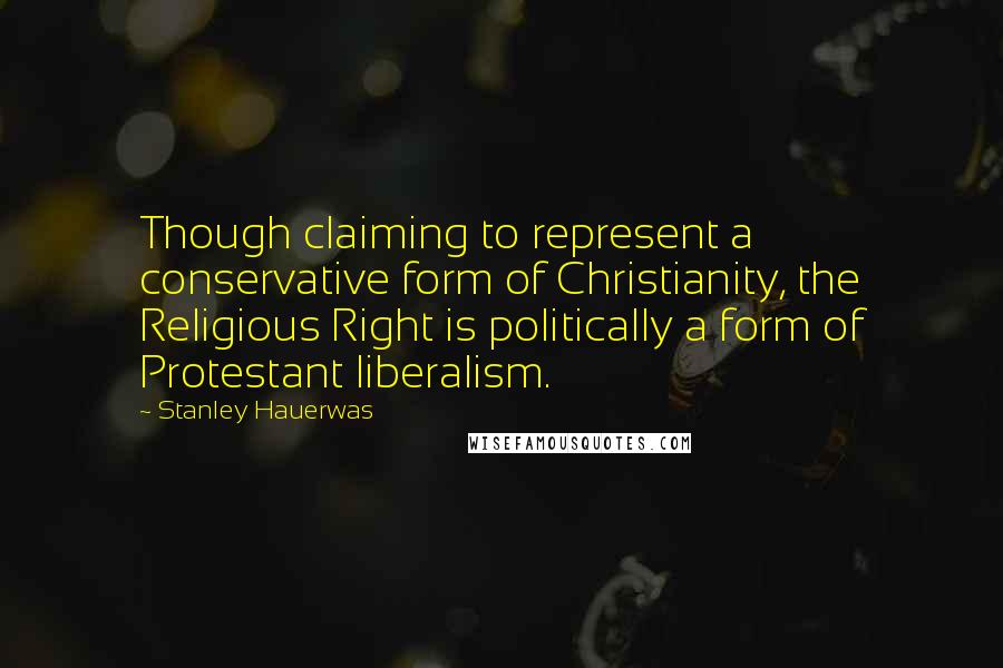 Stanley Hauerwas Quotes: Though claiming to represent a conservative form of Christianity, the Religious Right is politically a form of Protestant liberalism.