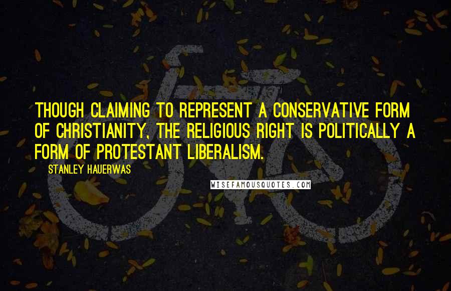 Stanley Hauerwas Quotes: Though claiming to represent a conservative form of Christianity, the Religious Right is politically a form of Protestant liberalism.