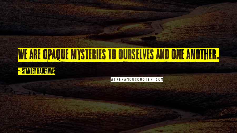 Stanley Hauerwas Quotes: We are opaque mysteries to ourselves and one another.