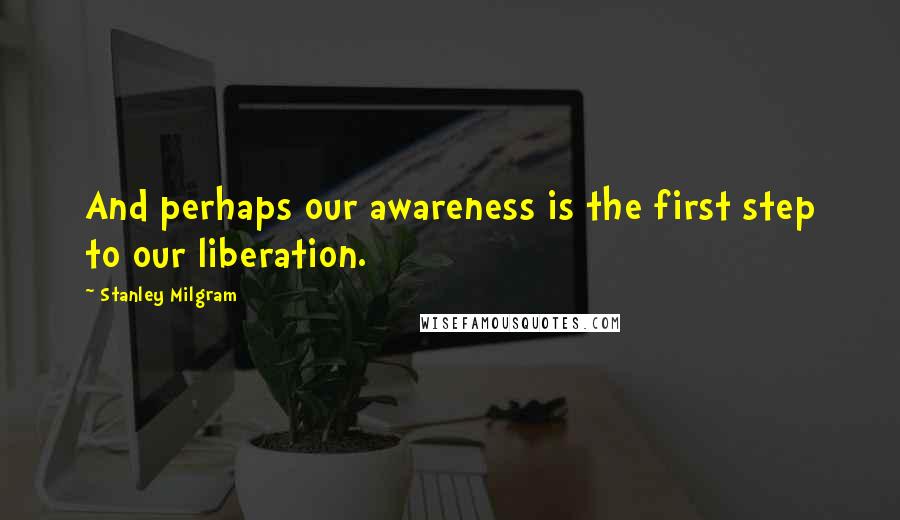 Stanley Milgram Quotes: And perhaps our awareness is the first step to our liberation.