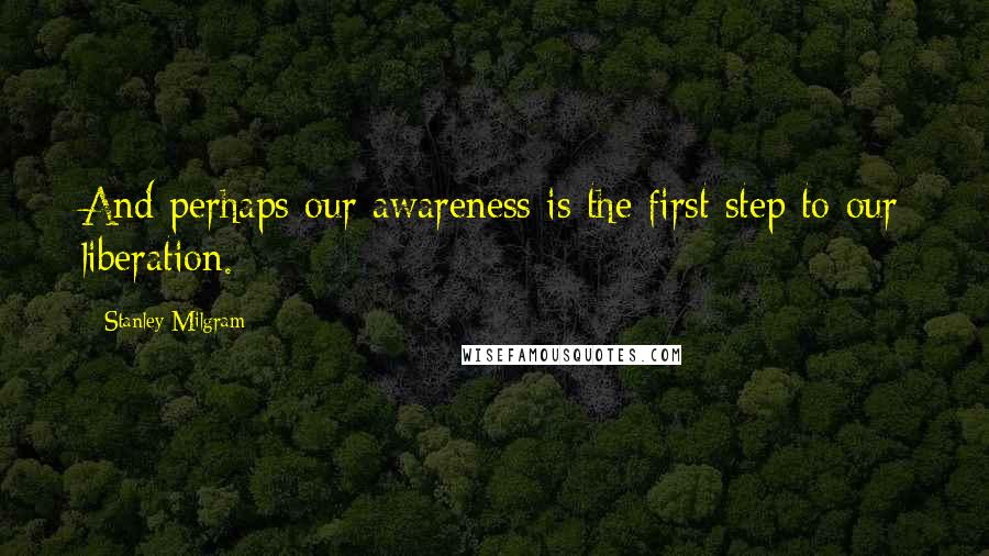 Stanley Milgram Quotes: And perhaps our awareness is the first step to our liberation.