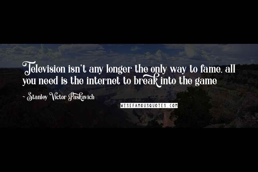 Stanley Victor Paskavich Quotes: Television isn't any longer the only way to fame, all you need is the internet to break into the game