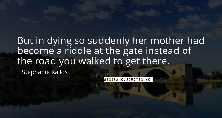 Stephanie Kallos Quotes: But in dying so suddenly her mother had become a riddle at the gate instead of the road you walked to get there.