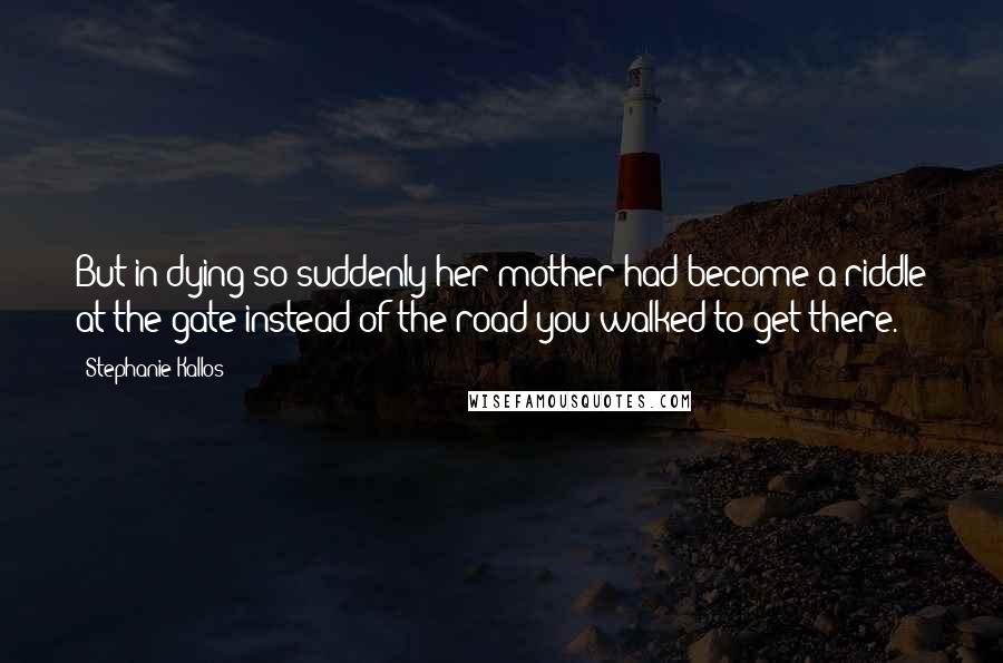 Stephanie Kallos Quotes: But in dying so suddenly her mother had become a riddle at the gate instead of the road you walked to get there.