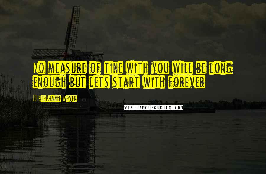 Stephanie Meyer Quotes: No measure of tine with you will be long enough but lets start with forever