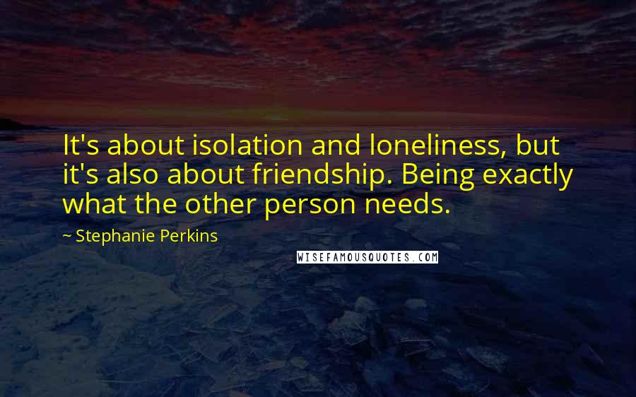 Stephanie Perkins Quotes: It's about isolation and loneliness, but it's also about friendship. Being exactly what the other person needs.