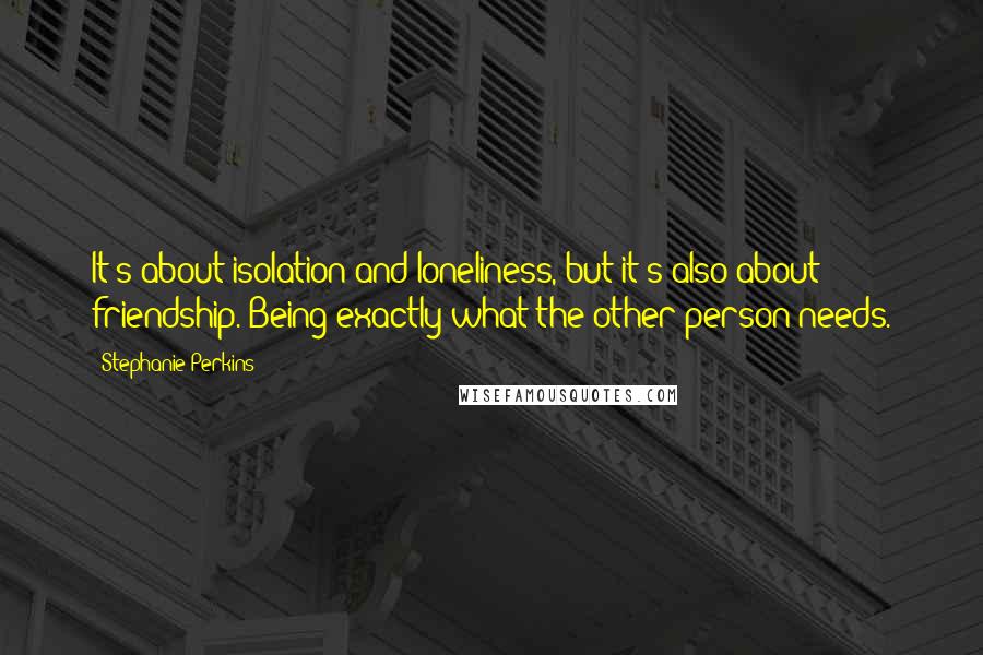 Stephanie Perkins Quotes: It's about isolation and loneliness, but it's also about friendship. Being exactly what the other person needs.