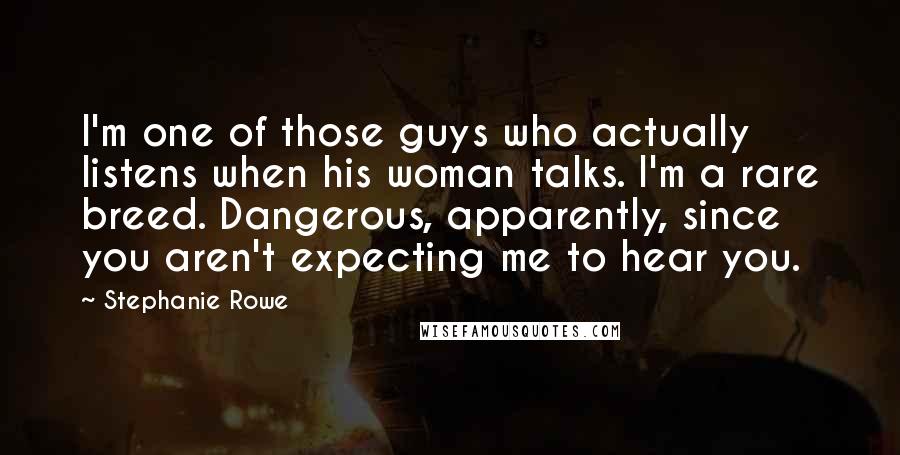 Stephanie Rowe Quotes: I'm one of those guys who actually listens when his woman talks. I'm a rare breed. Dangerous, apparently, since you aren't expecting me to hear you.