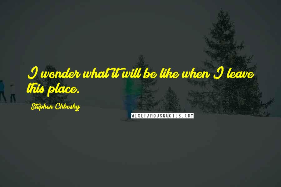 Stephen Chbosky Quotes: I wonder what it will be like when I leave this place.