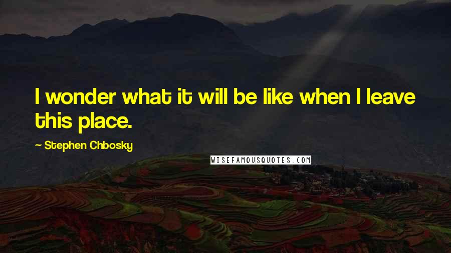 Stephen Chbosky Quotes: I wonder what it will be like when I leave this place.