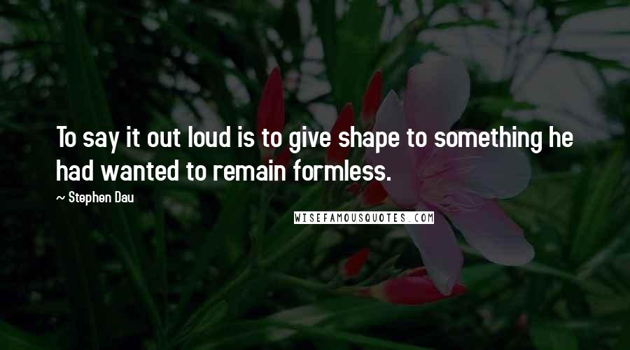 Stephen Dau Quotes: To say it out loud is to give shape to something he had wanted to remain formless.