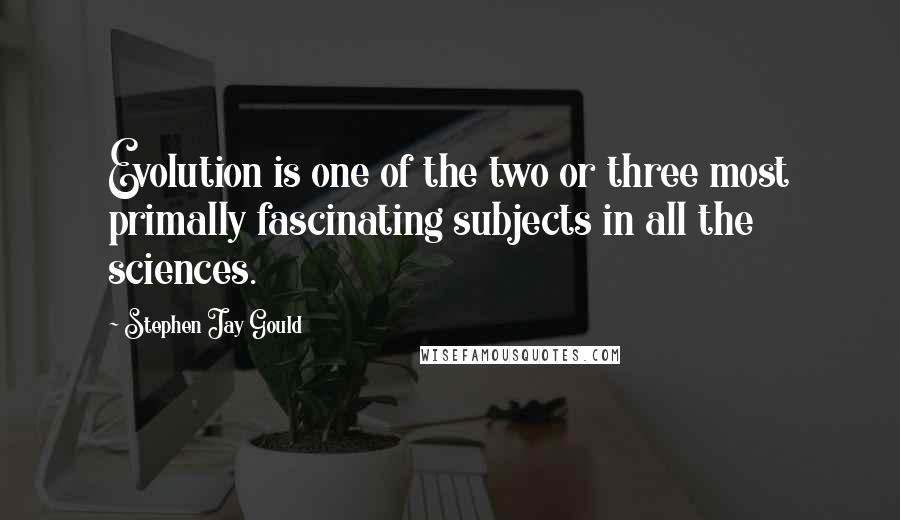 Stephen Jay Gould Quotes: Evolution is one of the two or three most primally fascinating subjects in all the sciences.