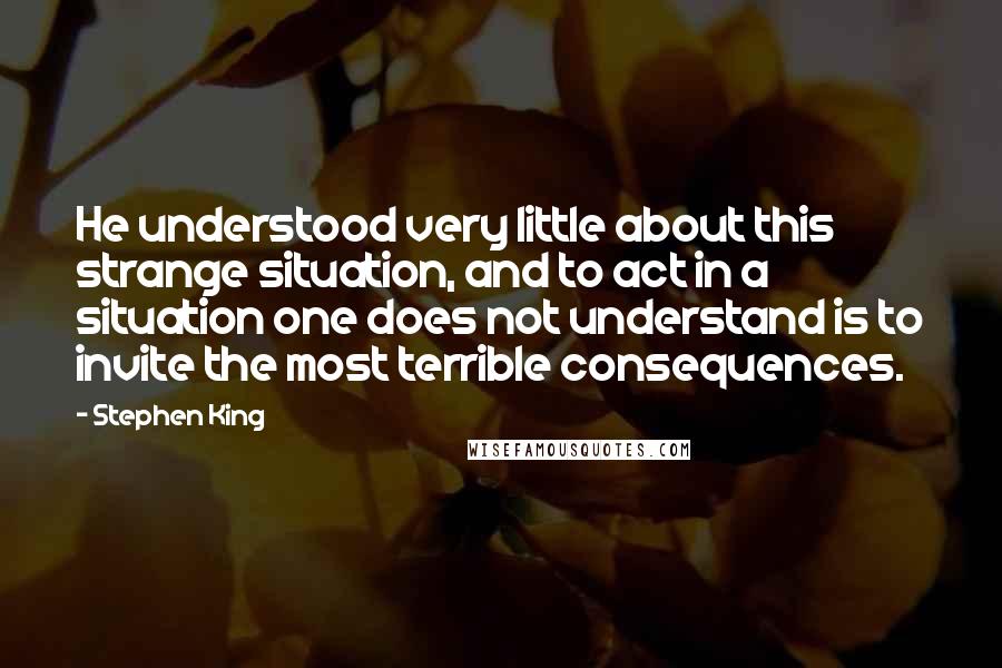 Stephen King Quotes: He understood very little about this strange situation, and to act in a situation one does not understand is to invite the most terrible consequences.