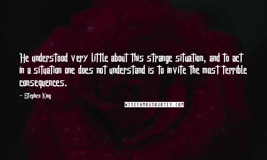 Stephen King Quotes: He understood very little about this strange situation, and to act in a situation one does not understand is to invite the most terrible consequences.