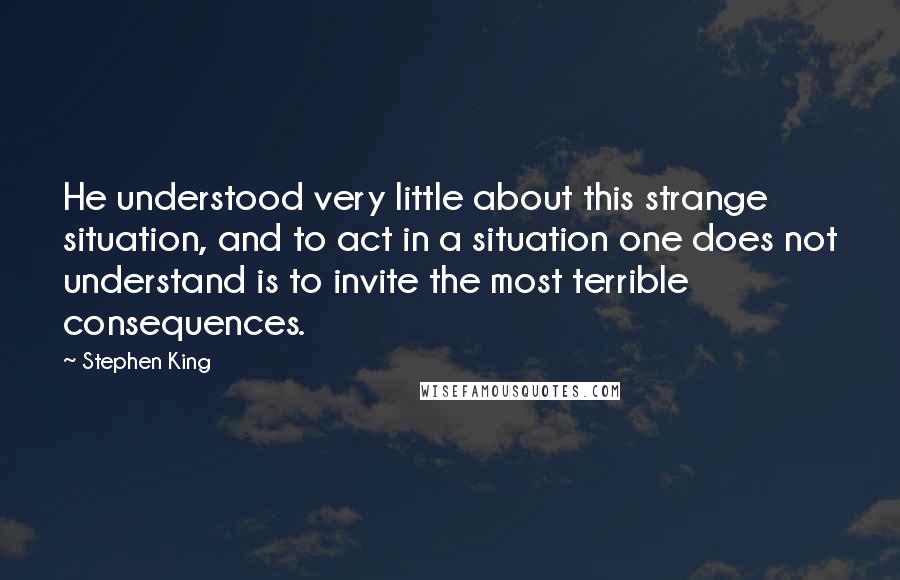 Stephen King Quotes: He understood very little about this strange situation, and to act in a situation one does not understand is to invite the most terrible consequences.