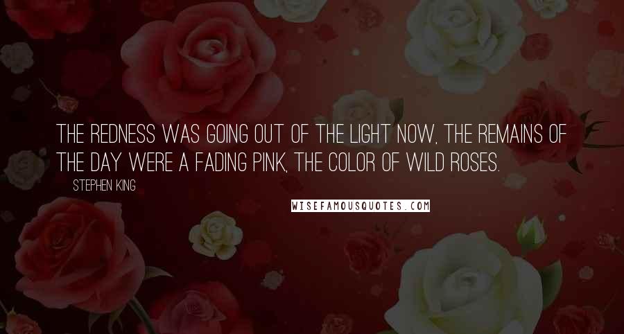 Stephen King Quotes: The redness was going out of the light now, the remains of the day were a fading pink, the color of wild roses.