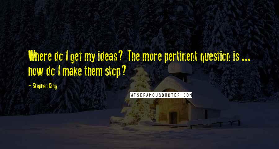 Stephen King Quotes: Where do I get my ideas? The more pertinent question is ... how do I make them stop?