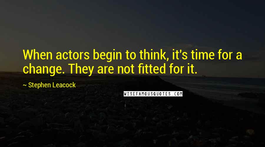 Stephen Leacock Quotes: When actors begin to think, it's time for a change. They are not fitted for it.