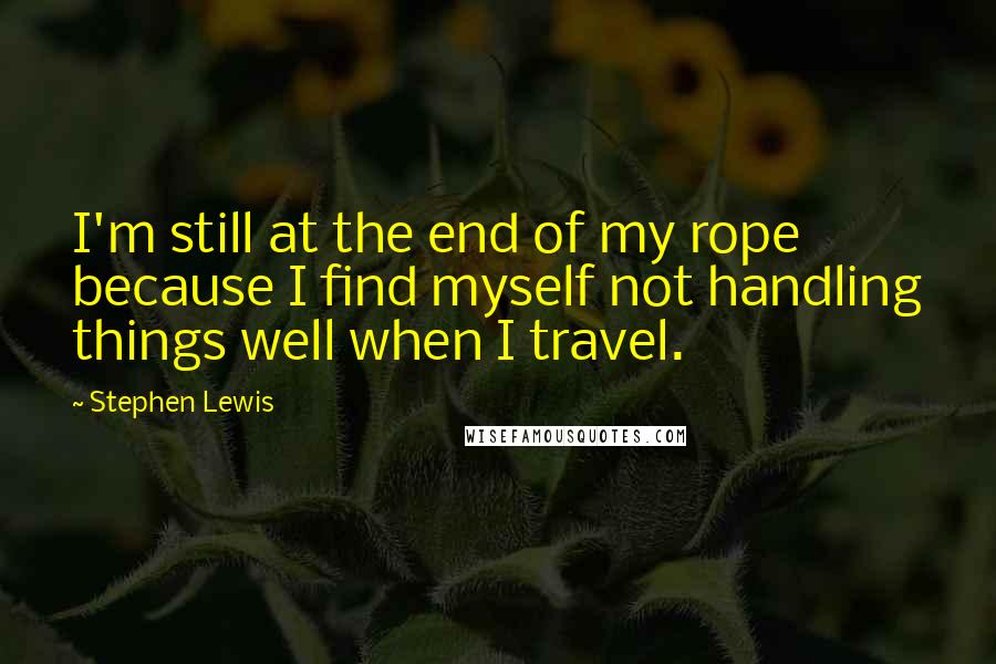 Stephen Lewis Quotes: I'm still at the end of my rope because I find myself not handling things well when I travel.