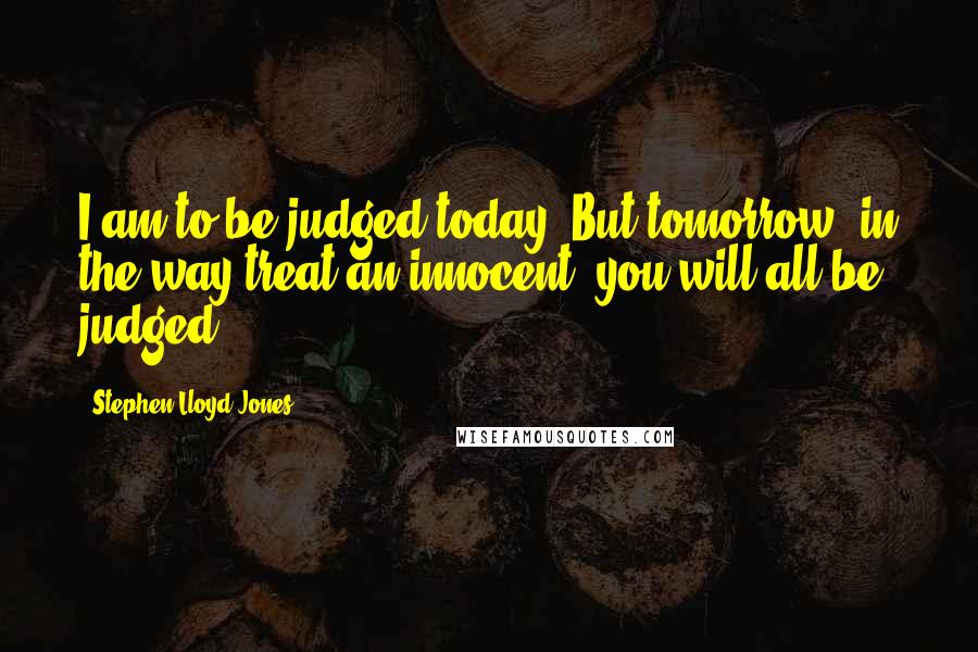 Stephen Lloyd Jones Quotes: I am to be judged today. But tomorrow, in the way treat an innocent, you will all be judged.