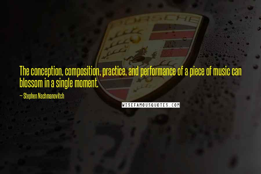 Stephen Nachmanovitch Quotes: The conception, composition, practice, and performance of a piece of music can blossom in a single moment.