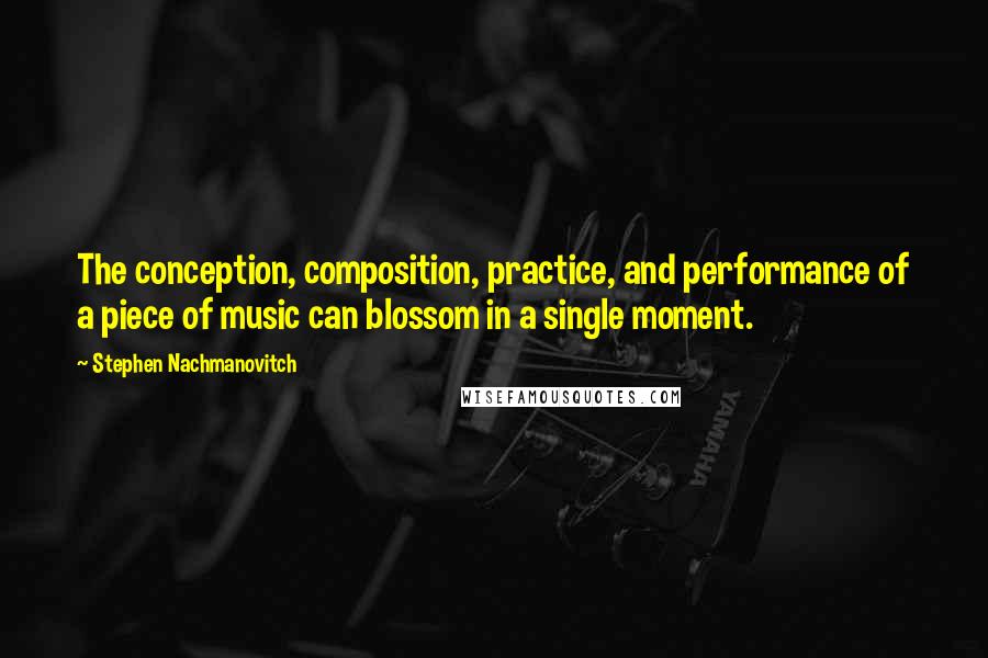 Stephen Nachmanovitch Quotes: The conception, composition, practice, and performance of a piece of music can blossom in a single moment.