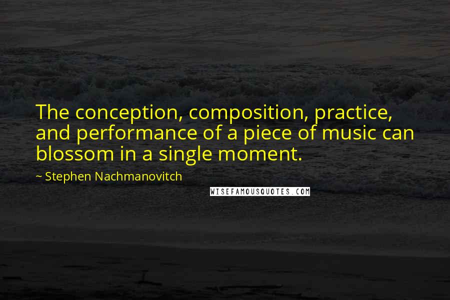 Stephen Nachmanovitch Quotes: The conception, composition, practice, and performance of a piece of music can blossom in a single moment.