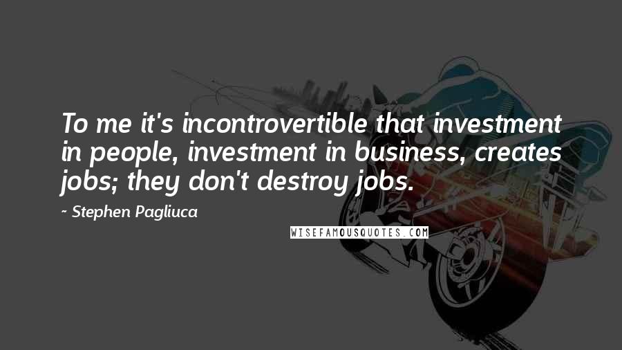 Stephen Pagliuca Quotes: To me it's incontrovertible that investment in people, investment in business, creates jobs; they don't destroy jobs.