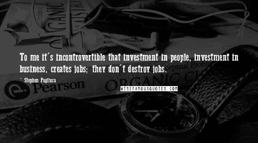 Stephen Pagliuca Quotes: To me it's incontrovertible that investment in people, investment in business, creates jobs; they don't destroy jobs.