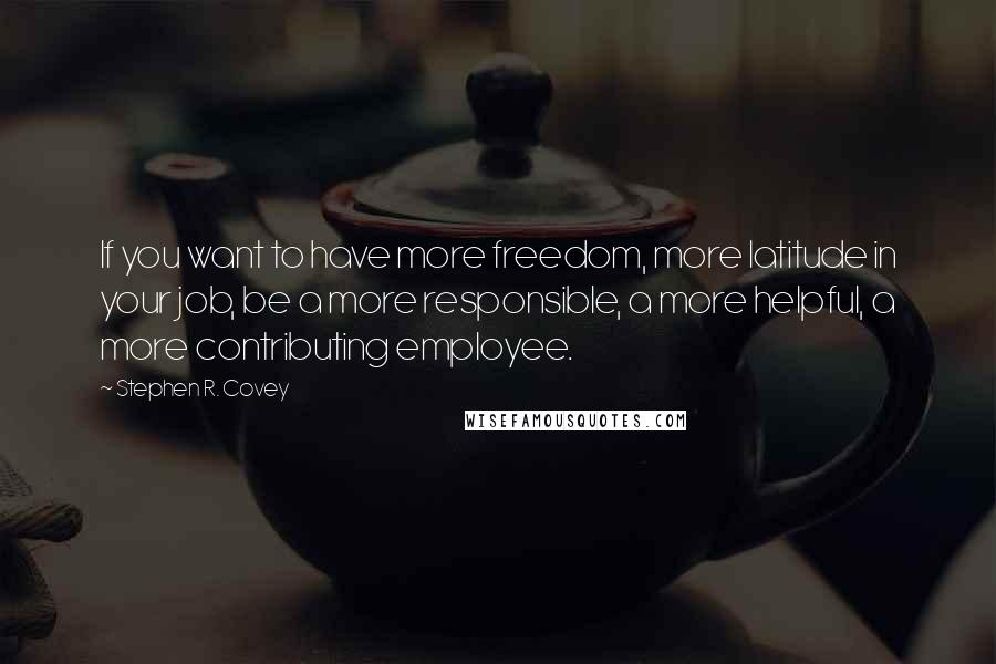 Stephen R. Covey Quotes: If you want to have more freedom, more latitude in your job, be a more responsible, a more helpful, a more contributing employee.