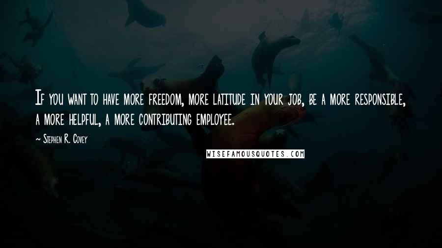 Stephen R. Covey Quotes: If you want to have more freedom, more latitude in your job, be a more responsible, a more helpful, a more contributing employee.