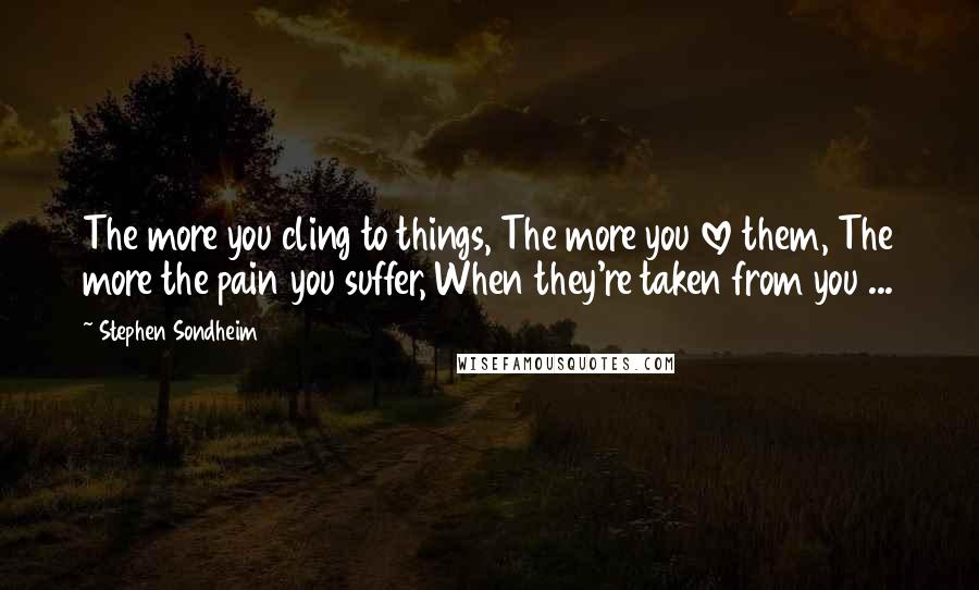 Stephen Sondheim Quotes: The more you cling to things, The more you love them, The more the pain you suffer, When they're taken from you ...