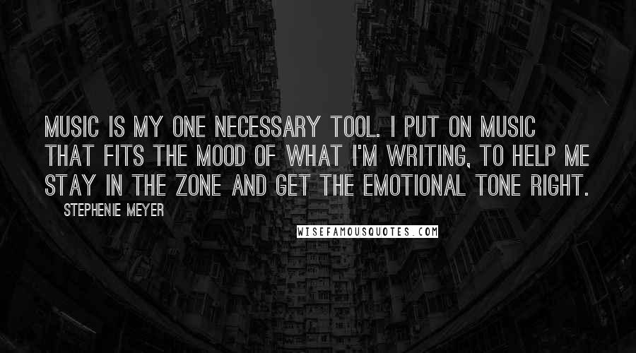 Stephenie Meyer Quotes: Music is my one necessary tool. I put on music that fits the mood of what I'm writing, to help me stay in the zone and get the emotional tone right.