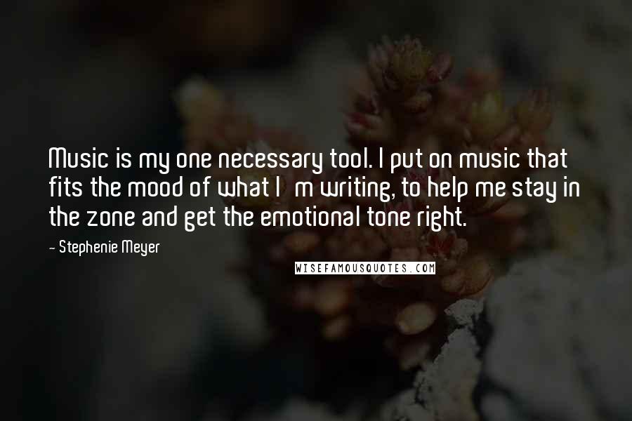 Stephenie Meyer Quotes: Music is my one necessary tool. I put on music that fits the mood of what I'm writing, to help me stay in the zone and get the emotional tone right.