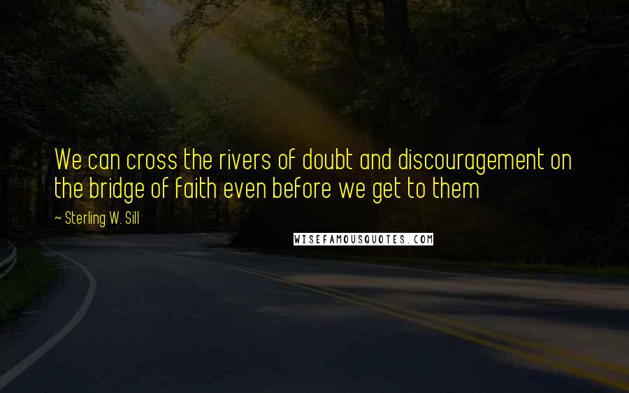 Sterling W. Sill Quotes: We can cross the rivers of doubt and discouragement on the bridge of faith even before we get to them