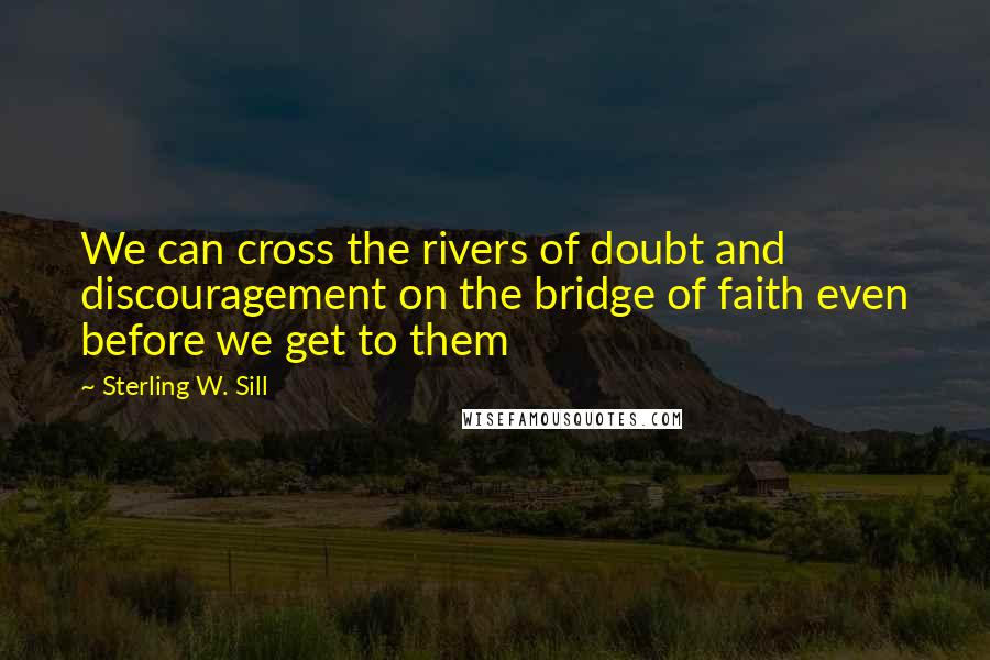 Sterling W. Sill Quotes: We can cross the rivers of doubt and discouragement on the bridge of faith even before we get to them