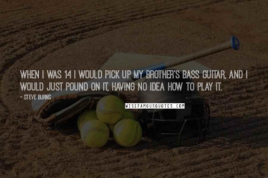 Steve Burns Quotes: When I was 14 I would pick up my brother's bass guitar, and I would just pound on it, having no idea how to play it.