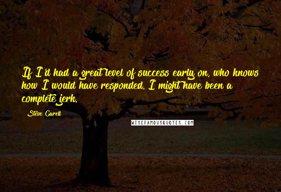 Steve Carell Quotes: If I'd had a great level of success early on, who knows how I would have responded. I might have been a complete jerk.